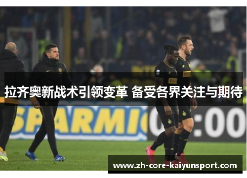 拉齐奥新战术引领变革 备受各界关注与期待 拉齐奥新战术引领变革 备受各界关注与期待