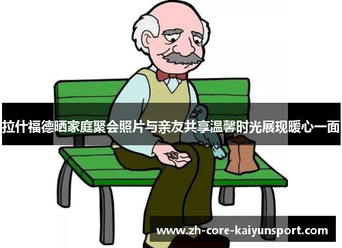 拉什福德晒家庭聚会照片与亲友共享温馨时光展现暖心一面