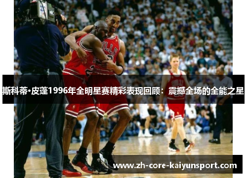 斯科蒂·皮蓬1996年全明星赛精彩表现回顾:震撼全场的全能之星 斯科蒂·皮蓬1996年全明星赛精彩表现回顾:震撼全场的全能之星