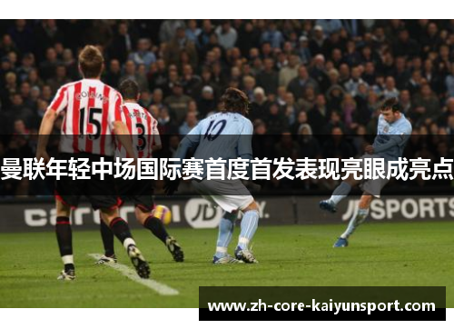 曼联年轻中场国际赛首度首发表现亮眼成亮点