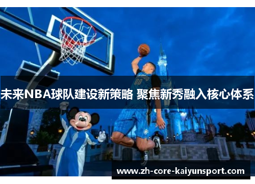 未来NBA球队建设新策略 聚焦新秀融入核心体系