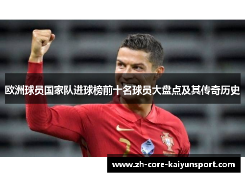 欧洲球员国家队进球榜前十名球员大盘点及其传奇历史