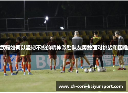武磊如何以坚韧不拔的精神激励队友勇敢面对挑战和困难