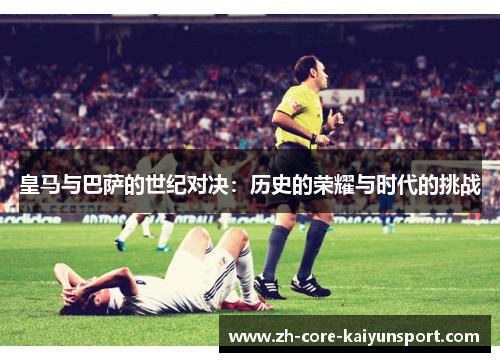 皇马与巴萨的世纪对决:历史的荣耀与时代的挑战 皇马与巴萨的世纪对决:历史的荣耀与时代的挑战