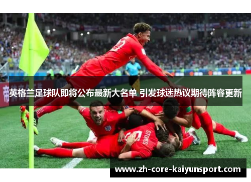 英格兰足球队即将公布最新大名单 引发球迷热议期待阵容更新 英格兰足球队即将公布最新大名单 引发球迷热议期待阵容更新