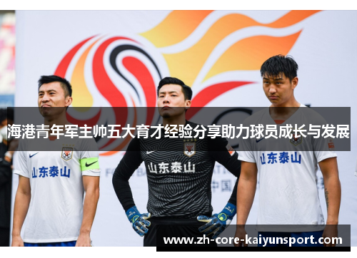 海港青年军主帅五大育才经验分享助力球员成长与发展 海港青年军主帅五大育才经验分享助力球员成长与发展