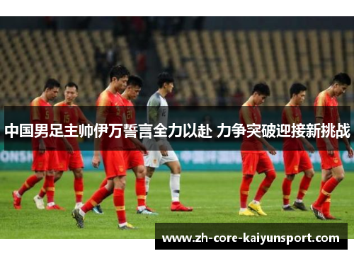 中国男足主帅伊万誓言全力以赴 力争突破迎接新挑战