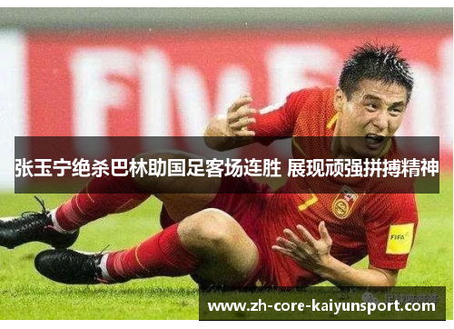 张玉宁绝杀巴林助国足客场连胜 展现顽强拼搏精神
