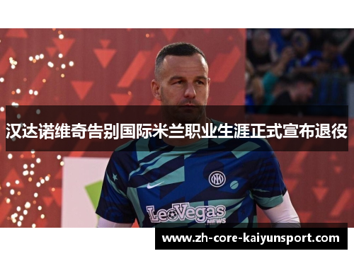 汉达诺维奇告别国际米兰职业生涯正式宣布退役 汉达诺维奇告别国际米兰职业生涯正式宣布退役